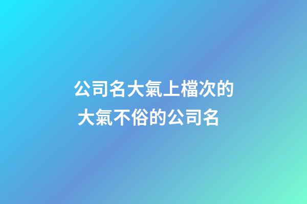 公司名大氣上檔次的 大氣不俗的公司名-第1張-公司起名-玄機派
